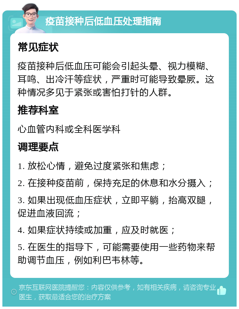 疫苗接种后低血压处理指南 常见症状 疫苗接种后低血压可能会引起头晕、视力模糊、耳鸣、出冷汗等症状，严重时可能导致晕厥。这种情况多见于紧张或害怕打针的人群。 推荐科室 心血管内科或全科医学科 调理要点 1. 放松心情，避免过度紧张和焦虑； 2. 在接种疫苗前，保持充足的休息和水分摄入； 3. 如果出现低血压症状，立即平躺，抬高双腿，促进血液回流； 4. 如果症状持续或加重，应及时就医； 5. 在医生的指导下，可能需要使用一些药物来帮助调节血压，例如利巴韦林等。