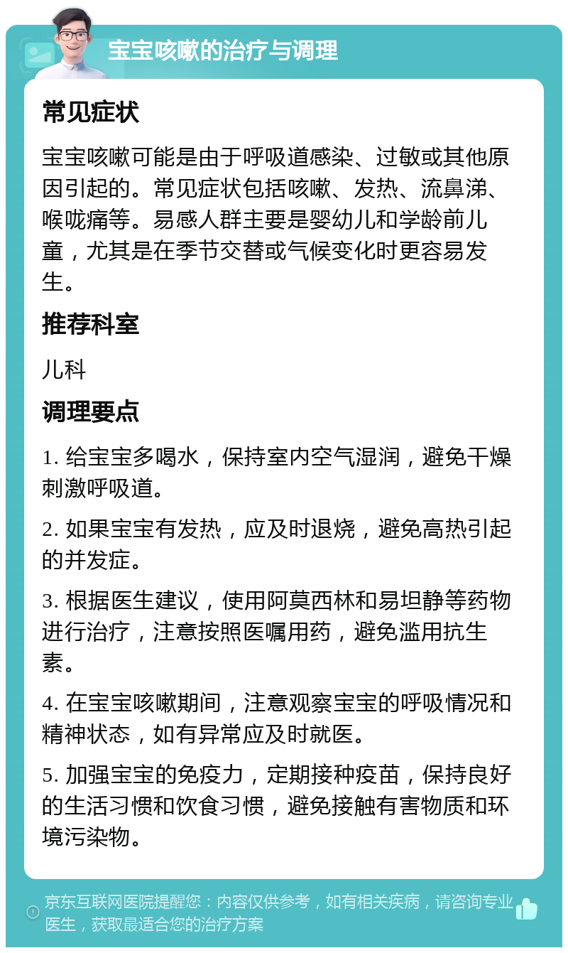 宝宝咳嗽的治疗与调理 常见症状 宝宝咳嗽可能是由于呼吸道感染、过敏或其他原因引起的。常见症状包括咳嗽、发热、流鼻涕、喉咙痛等。易感人群主要是婴幼儿和学龄前儿童，尤其是在季节交替或气候变化时更容易发生。 推荐科室 儿科 调理要点 1. 给宝宝多喝水，保持室内空气湿润，避免干燥刺激呼吸道。 2. 如果宝宝有发热，应及时退烧，避免高热引起的并发症。 3. 根据医生建议，使用阿莫西林和易坦静等药物进行治疗，注意按照医嘱用药，避免滥用抗生素。 4. 在宝宝咳嗽期间，注意观察宝宝的呼吸情况和精神状态，如有异常应及时就医。 5. 加强宝宝的免疫力，定期接种疫苗，保持良好的生活习惯和饮食习惯，避免接触有害物质和环境污染物。