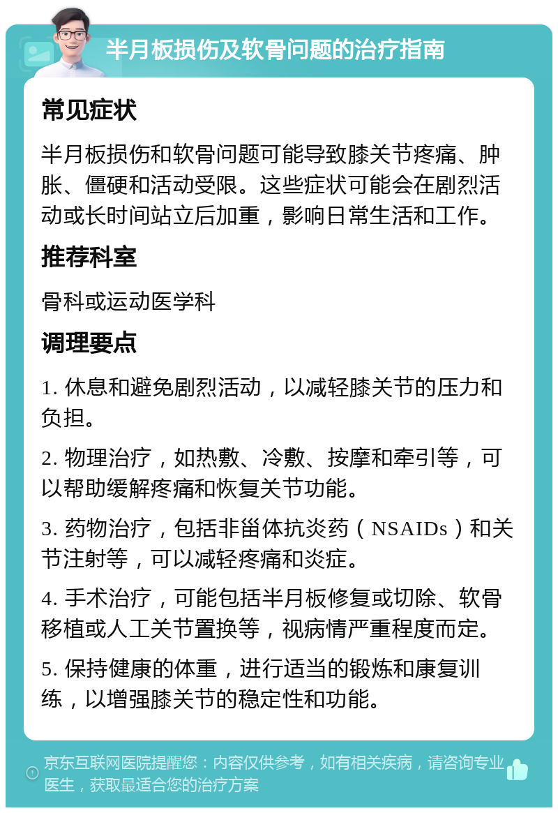 半月板损伤及软骨问题的治疗指南 常见症状 半月板损伤和软骨问题可能导致膝关节疼痛、肿胀、僵硬和活动受限。这些症状可能会在剧烈活动或长时间站立后加重，影响日常生活和工作。 推荐科室 骨科或运动医学科 调理要点 1. 休息和避免剧烈活动，以减轻膝关节的压力和负担。 2. 物理治疗，如热敷、冷敷、按摩和牵引等，可以帮助缓解疼痛和恢复关节功能。 3. 药物治疗，包括非甾体抗炎药（NSAIDs）和关节注射等，可以减轻疼痛和炎症。 4. 手术治疗，可能包括半月板修复或切除、软骨移植或人工关节置换等，视病情严重程度而定。 5. 保持健康的体重，进行适当的锻炼和康复训练，以增强膝关节的稳定性和功能。