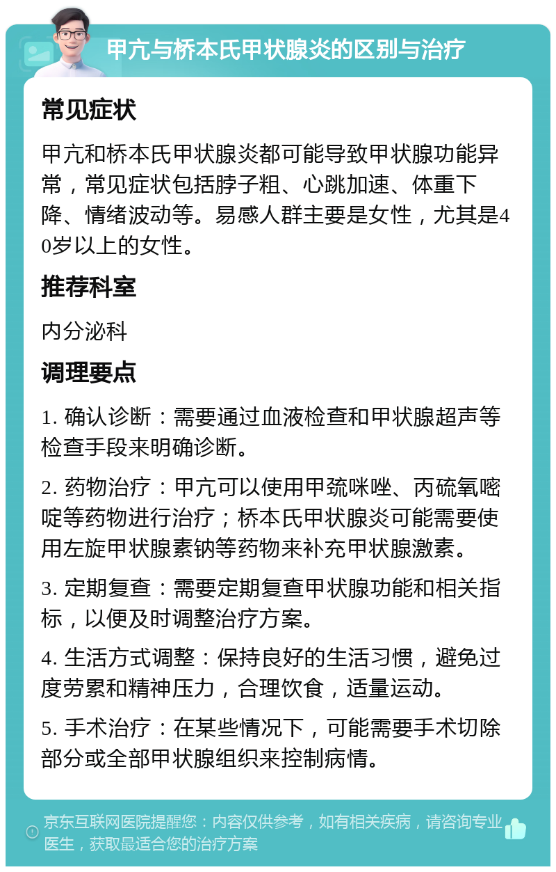 甲亢与桥本氏甲状腺炎的区别与治疗 常见症状 甲亢和桥本氏甲状腺炎都可能导致甲状腺功能异常，常见症状包括脖子粗、心跳加速、体重下降、情绪波动等。易感人群主要是女性，尤其是40岁以上的女性。 推荐科室 内分泌科 调理要点 1. 确认诊断：需要通过血液检查和甲状腺超声等检查手段来明确诊断。 2. 药物治疗：甲亢可以使用甲巯咪唑、丙硫氧嘧啶等药物进行治疗；桥本氏甲状腺炎可能需要使用左旋甲状腺素钠等药物来补充甲状腺激素。 3. 定期复查：需要定期复查甲状腺功能和相关指标，以便及时调整治疗方案。 4. 生活方式调整：保持良好的生活习惯，避免过度劳累和精神压力，合理饮食，适量运动。 5. 手术治疗：在某些情况下，可能需要手术切除部分或全部甲状腺组织来控制病情。