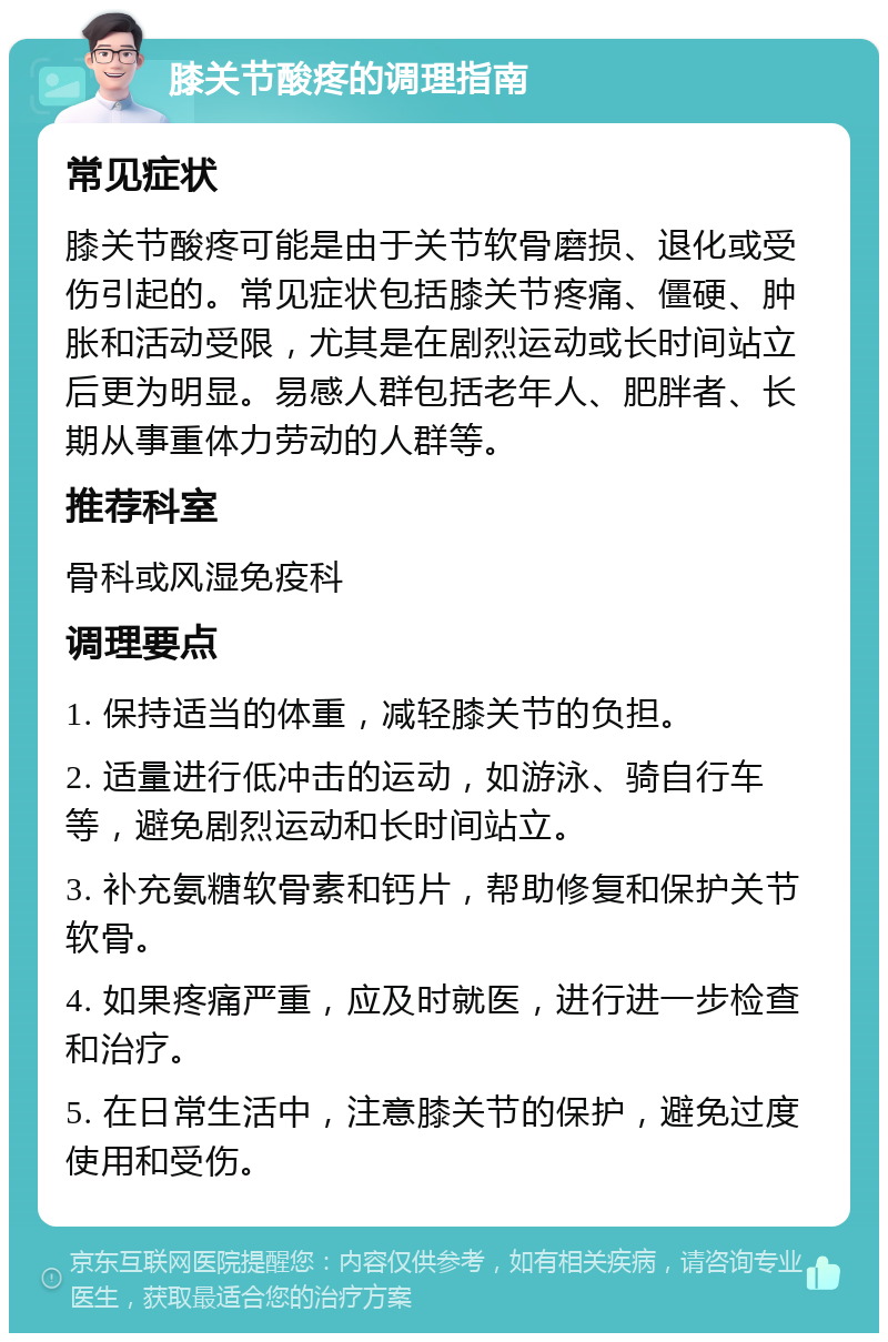 膝关节酸疼的调理指南 常见症状 膝关节酸疼可能是由于关节软骨磨损、退化或受伤引起的。常见症状包括膝关节疼痛、僵硬、肿胀和活动受限，尤其是在剧烈运动或长时间站立后更为明显。易感人群包括老年人、肥胖者、长期从事重体力劳动的人群等。 推荐科室 骨科或风湿免疫科 调理要点 1. 保持适当的体重，减轻膝关节的负担。 2. 适量进行低冲击的运动，如游泳、骑自行车等，避免剧烈运动和长时间站立。 3. 补充氨糖软骨素和钙片，帮助修复和保护关节软骨。 4. 如果疼痛严重，应及时就医，进行进一步检查和治疗。 5. 在日常生活中，注意膝关节的保护，避免过度使用和受伤。