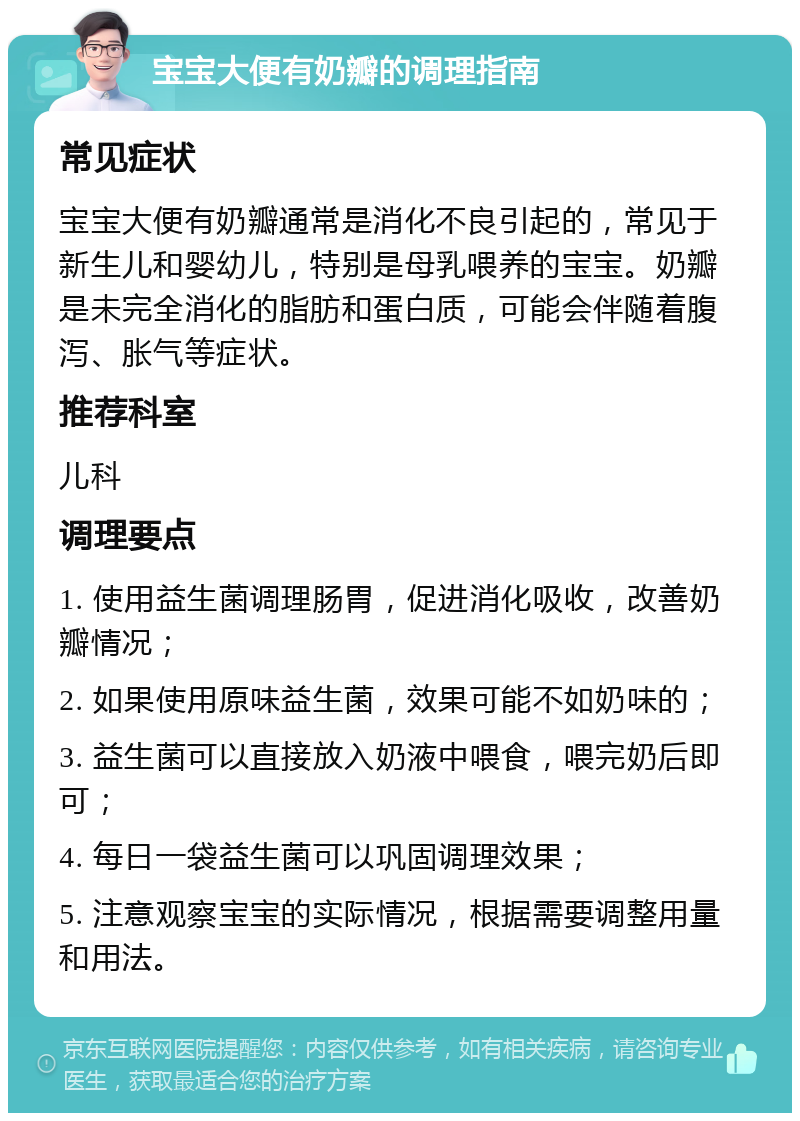 宝宝大便有奶瓣的调理指南 常见症状 宝宝大便有奶瓣通常是消化不良引起的，常见于新生儿和婴幼儿，特别是母乳喂养的宝宝。奶瓣是未完全消化的脂肪和蛋白质，可能会伴随着腹泻、胀气等症状。 推荐科室 儿科 调理要点 1. 使用益生菌调理肠胃，促进消化吸收，改善奶瓣情况； 2. 如果使用原味益生菌，效果可能不如奶味的； 3. 益生菌可以直接放入奶液中喂食，喂完奶后即可； 4. 每日一袋益生菌可以巩固调理效果； 5. 注意观察宝宝的实际情况，根据需要调整用量和用法。