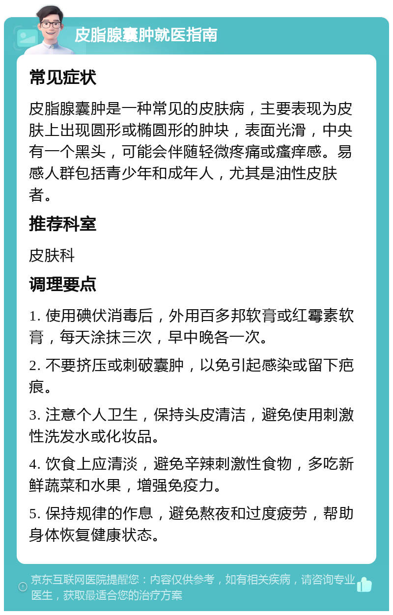 皮脂腺囊肿就医指南 常见症状 皮脂腺囊肿是一种常见的皮肤病，主要表现为皮肤上出现圆形或椭圆形的肿块，表面光滑，中央有一个黑头，可能会伴随轻微疼痛或瘙痒感。易感人群包括青少年和成年人，尤其是油性皮肤者。 推荐科室 皮肤科 调理要点 1. 使用碘伏消毒后，外用百多邦软膏或红霉素软膏，每天涂抹三次，早中晚各一次。 2. 不要挤压或刺破囊肿，以免引起感染或留下疤痕。 3. 注意个人卫生，保持头皮清洁，避免使用刺激性洗发水或化妆品。 4. 饮食上应清淡，避免辛辣刺激性食物，多吃新鲜蔬菜和水果，增强免疫力。 5. 保持规律的作息，避免熬夜和过度疲劳，帮助身体恢复健康状态。