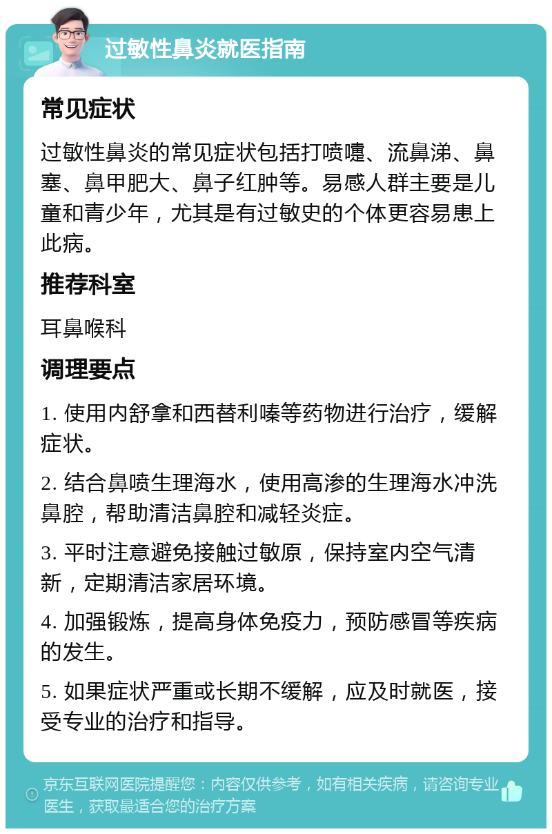 过敏性鼻炎就医指南 常见症状 过敏性鼻炎的常见症状包括打喷嚏、流鼻涕、鼻塞、鼻甲肥大、鼻子红肿等。易感人群主要是儿童和青少年，尤其是有过敏史的个体更容易患上此病。 推荐科室 耳鼻喉科 调理要点 1. 使用内舒拿和西替利嗪等药物进行治疗，缓解症状。 2. 结合鼻喷生理海水，使用高渗的生理海水冲洗鼻腔，帮助清洁鼻腔和减轻炎症。 3. 平时注意避免接触过敏原，保持室内空气清新，定期清洁家居环境。 4. 加强锻炼，提高身体免疫力，预防感冒等疾病的发生。 5. 如果症状严重或长期不缓解，应及时就医，接受专业的治疗和指导。