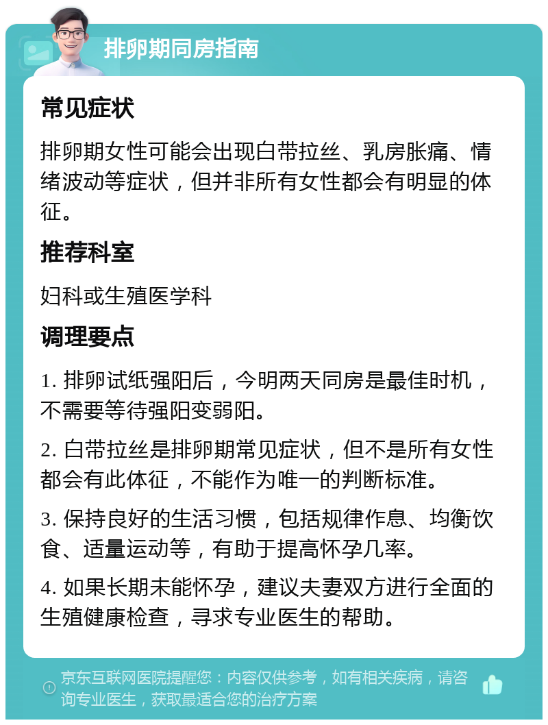 排卵期同房指南 常见症状 排卵期女性可能会出现白带拉丝、乳房胀痛、情绪波动等症状，但并非所有女性都会有明显的体征。 推荐科室 妇科或生殖医学科 调理要点 1. 排卵试纸强阳后，今明两天同房是最佳时机，不需要等待强阳变弱阳。 2. 白带拉丝是排卵期常见症状，但不是所有女性都会有此体征，不能作为唯一的判断标准。 3. 保持良好的生活习惯，包括规律作息、均衡饮食、适量运动等，有助于提高怀孕几率。 4. 如果长期未能怀孕，建议夫妻双方进行全面的生殖健康检查，寻求专业医生的帮助。