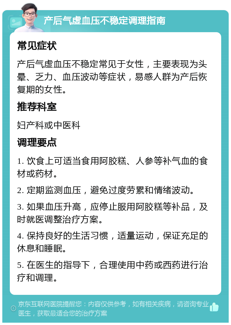 产后气虚血压不稳定调理指南 常见症状 产后气虚血压不稳定常见于女性，主要表现为头晕、乏力、血压波动等症状，易感人群为产后恢复期的女性。 推荐科室 妇产科或中医科 调理要点 1. 饮食上可适当食用阿胶糕、人参等补气血的食材或药材。 2. 定期监测血压，避免过度劳累和情绪波动。 3. 如果血压升高，应停止服用阿胶糕等补品，及时就医调整治疗方案。 4. 保持良好的生活习惯，适量运动，保证充足的休息和睡眠。 5. 在医生的指导下，合理使用中药或西药进行治疗和调理。