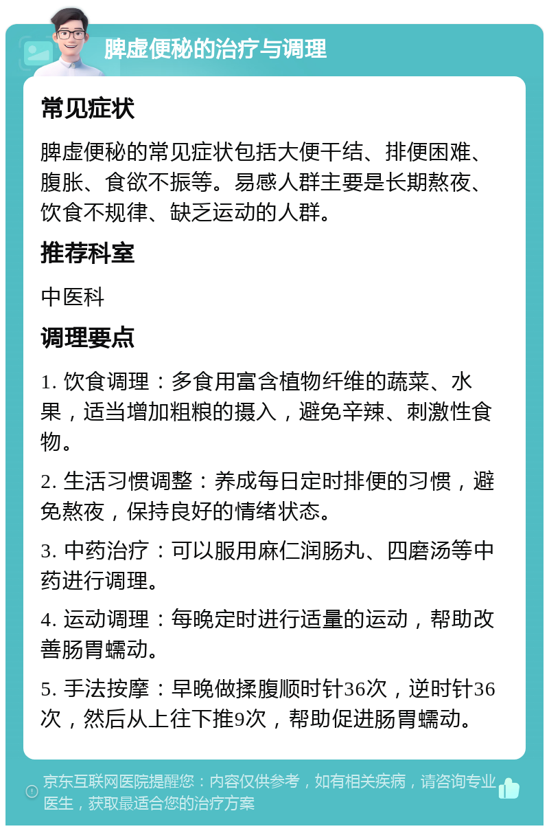 脾虚便秘的治疗与调理 常见症状 脾虚便秘的常见症状包括大便干结、排便困难、腹胀、食欲不振等。易感人群主要是长期熬夜、饮食不规律、缺乏运动的人群。 推荐科室 中医科 调理要点 1. 饮食调理：多食用富含植物纤维的蔬菜、水果，适当增加粗粮的摄入，避免辛辣、刺激性食物。 2. 生活习惯调整：养成每日定时排便的习惯，避免熬夜，保持良好的情绪状态。 3. 中药治疗：可以服用麻仁润肠丸、四磨汤等中药进行调理。 4. 运动调理：每晚定时进行适量的运动，帮助改善肠胃蠕动。 5. 手法按摩：早晚做揉腹顺时针36次，逆时针36次，然后从上往下推9次，帮助促进肠胃蠕动。