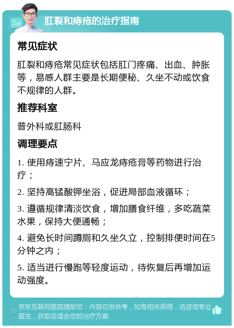 肛裂和痔疮的治疗指南 常见症状 肛裂和痔疮常见症状包括肛门疼痛、出血、肿胀等，易感人群主要是长期便秘、久坐不动或饮食不规律的人群。 推荐科室 普外科或肛肠科 调理要点 1. 使用痔速宁片、马应龙痔疮膏等药物进行治疗； 2. 坚持高锰酸钾坐浴，促进局部血液循环； 3. 遵循规律清淡饮食，增加膳食纤维，多吃蔬菜水果，保持大便通畅； 4. 避免长时间蹲厕和久坐久立，控制排便时间在5分钟之内； 5. 适当进行慢跑等轻度运动，待恢复后再增加运动强度。