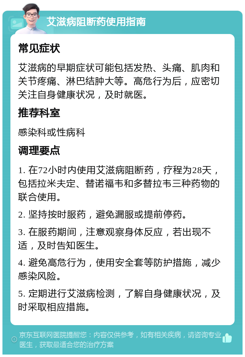 艾滋病阻断药使用指南 常见症状 艾滋病的早期症状可能包括发热、头痛、肌肉和关节疼痛、淋巴结肿大等。高危行为后，应密切关注自身健康状况，及时就医。 推荐科室 感染科或性病科 调理要点 1. 在72小时内使用艾滋病阻断药，疗程为28天，包括拉米夫定、替诺福韦和多替拉韦三种药物的联合使用。 2. 坚持按时服药，避免漏服或提前停药。 3. 在服药期间，注意观察身体反应，若出现不适，及时告知医生。 4. 避免高危行为，使用安全套等防护措施，减少感染风险。 5. 定期进行艾滋病检测，了解自身健康状况，及时采取相应措施。