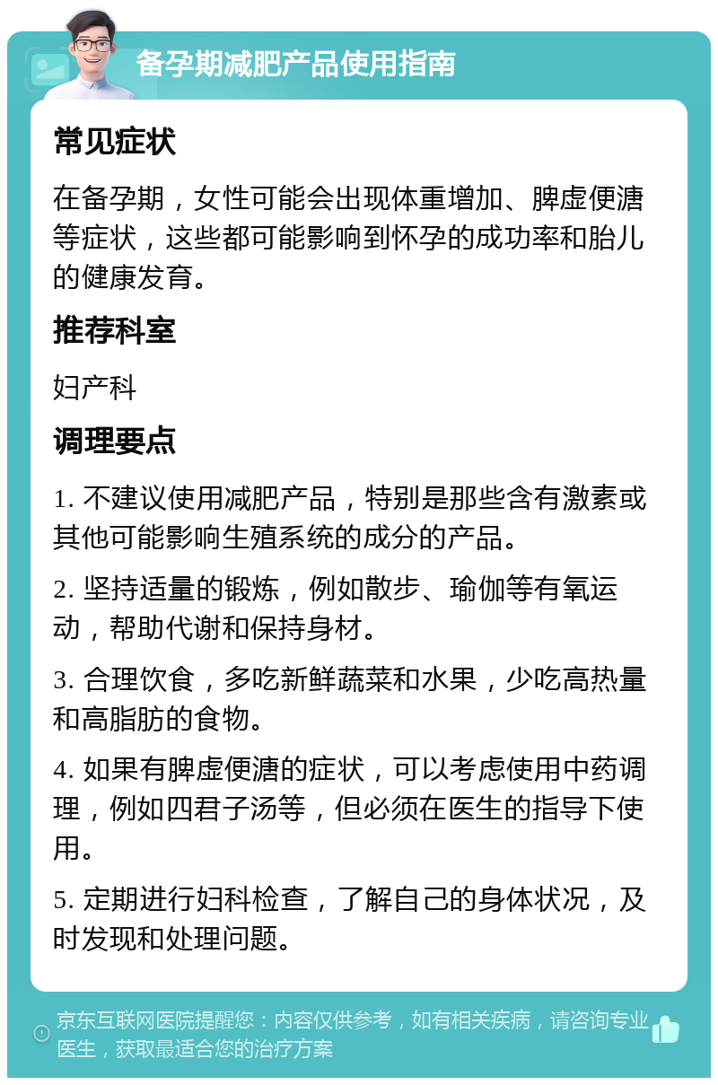 备孕期减肥产品使用指南 常见症状 在备孕期，女性可能会出现体重增加、脾虚便溏等症状，这些都可能影响到怀孕的成功率和胎儿的健康发育。 推荐科室 妇产科 调理要点 1. 不建议使用减肥产品，特别是那些含有激素或其他可能影响生殖系统的成分的产品。 2. 坚持适量的锻炼，例如散步、瑜伽等有氧运动，帮助代谢和保持身材。 3. 合理饮食，多吃新鲜蔬菜和水果，少吃高热量和高脂肪的食物。 4. 如果有脾虚便溏的症状，可以考虑使用中药调理，例如四君子汤等，但必须在医生的指导下使用。 5. 定期进行妇科检查，了解自己的身体状况，及时发现和处理问题。