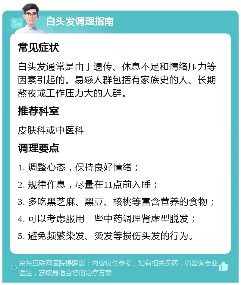 白头发调理指南 常见症状 白头发通常是由于遗传、休息不足和情绪压力等因素引起的。易感人群包括有家族史的人、长期熬夜或工作压力大的人群。 推荐科室 皮肤科或中医科 调理要点 1. 调整心态，保持良好情绪； 2. 规律作息，尽量在11点前入睡； 3. 多吃黑芝麻、黑豆、核桃等富含营养的食物； 4. 可以考虑服用一些中药调理肾虚型脱发； 5. 避免频繁染发、烫发等损伤头发的行为。