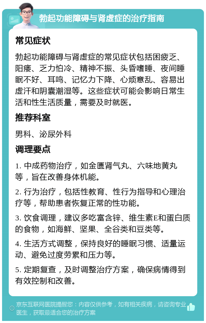 勃起功能障碍与肾虚症的治疗指南 常见症状 勃起功能障碍与肾虚症的常见症状包括困疲乏、阳痿、乏力怕冷、精神不振、头昏嗜睡、夜间睡眠不好、耳鸣、记忆力下降、心烦意乱、容易出虚汗和阴囊潮湿等。这些症状可能会影响日常生活和性生活质量，需要及时就医。 推荐科室 男科、泌尿外科 调理要点 1. 中成药物治疗，如金匮肾气丸、六味地黄丸等，旨在改善身体机能。 2. 行为治疗，包括性教育、性行为指导和心理治疗等，帮助患者恢复正常的性功能。 3. 饮食调理，建议多吃富含锌、维生素E和蛋白质的食物，如海鲜、坚果、全谷类和豆类等。 4. 生活方式调整，保持良好的睡眠习惯、适量运动、避免过度劳累和压力等。 5. 定期复查，及时调整治疗方案，确保病情得到有效控制和改善。