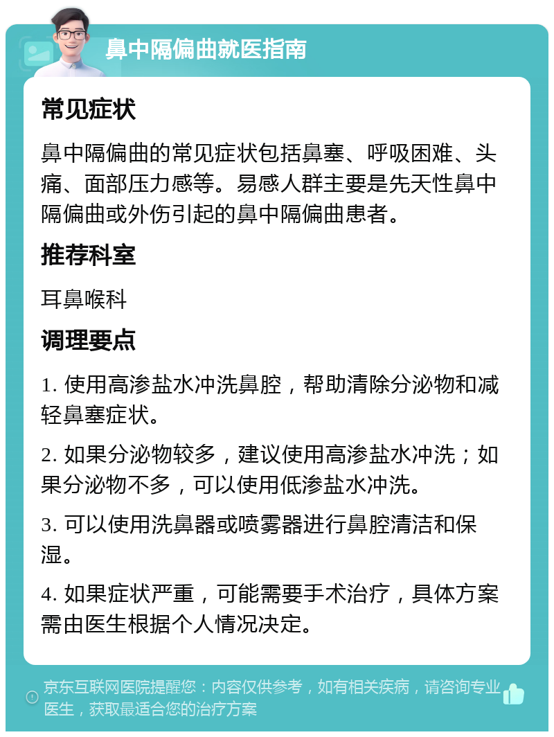 鼻中隔偏曲就医指南 常见症状 鼻中隔偏曲的常见症状包括鼻塞、呼吸困难、头痛、面部压力感等。易感人群主要是先天性鼻中隔偏曲或外伤引起的鼻中隔偏曲患者。 推荐科室 耳鼻喉科 调理要点 1. 使用高渗盐水冲洗鼻腔，帮助清除分泌物和减轻鼻塞症状。 2. 如果分泌物较多，建议使用高渗盐水冲洗；如果分泌物不多，可以使用低渗盐水冲洗。 3. 可以使用洗鼻器或喷雾器进行鼻腔清洁和保湿。 4. 如果症状严重，可能需要手术治疗，具体方案需由医生根据个人情况决定。