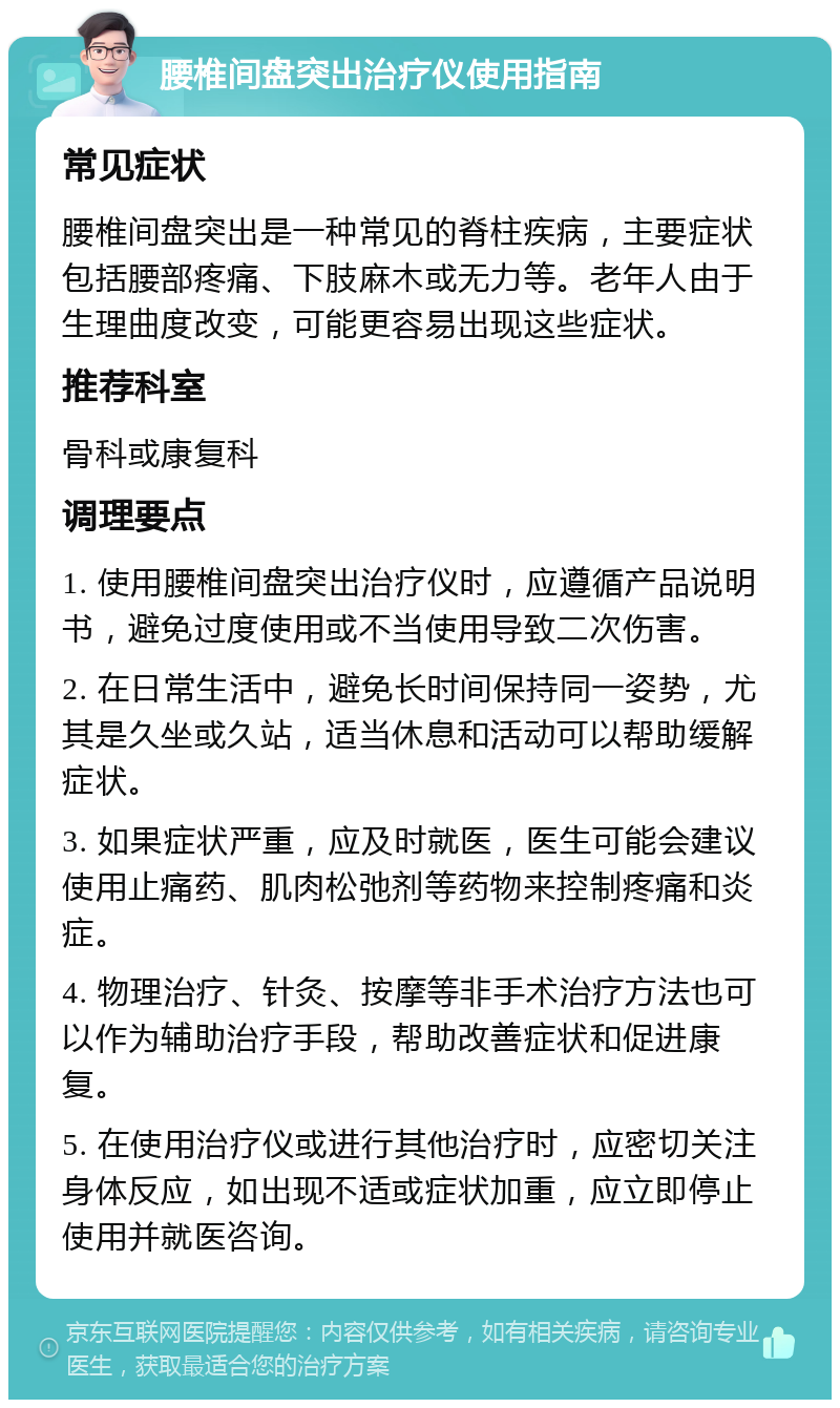 腰椎间盘突出治疗仪使用指南 常见症状 腰椎间盘突出是一种常见的脊柱疾病，主要症状包括腰部疼痛、下肢麻木或无力等。老年人由于生理曲度改变，可能更容易出现这些症状。 推荐科室 骨科或康复科 调理要点 1. 使用腰椎间盘突出治疗仪时，应遵循产品说明书，避免过度使用或不当使用导致二次伤害。 2. 在日常生活中，避免长时间保持同一姿势，尤其是久坐或久站，适当休息和活动可以帮助缓解症状。 3. 如果症状严重，应及时就医，医生可能会建议使用止痛药、肌肉松弛剂等药物来控制疼痛和炎症。 4. 物理治疗、针灸、按摩等非手术治疗方法也可以作为辅助治疗手段，帮助改善症状和促进康复。 5. 在使用治疗仪或进行其他治疗时，应密切关注身体反应，如出现不适或症状加重，应立即停止使用并就医咨询。