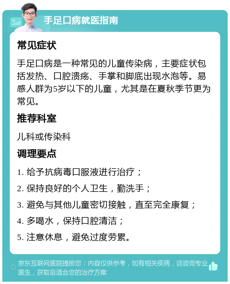 手足口病就医指南 常见症状 手足口病是一种常见的儿童传染病，主要症状包括发热、口腔溃疡、手掌和脚底出现水泡等。易感人群为5岁以下的儿童，尤其是在夏秋季节更为常见。 推荐科室 儿科或传染科 调理要点 1. 给予抗病毒口服液进行治疗； 2. 保持良好的个人卫生，勤洗手； 3. 避免与其他儿童密切接触，直至完全康复； 4. 多喝水，保持口腔清洁； 5. 注意休息，避免过度劳累。