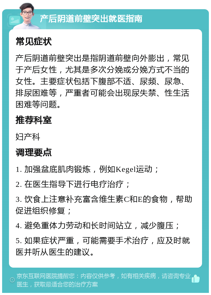 产后阴道前壁突出就医指南 常见症状 产后阴道前壁突出是指阴道前壁向外膨出，常见于产后女性，尤其是多次分娩或分娩方式不当的女性。主要症状包括下腹部不适、尿频、尿急、排尿困难等，严重者可能会出现尿失禁、性生活困难等问题。 推荐科室 妇产科 调理要点 1. 加强盆底肌肉锻炼，例如Kegel运动； 2. 在医生指导下进行电疗治疗； 3. 饮食上注意补充富含维生素C和E的食物，帮助促进组织修复； 4. 避免重体力劳动和长时间站立，减少腹压； 5. 如果症状严重，可能需要手术治疗，应及时就医并听从医生的建议。