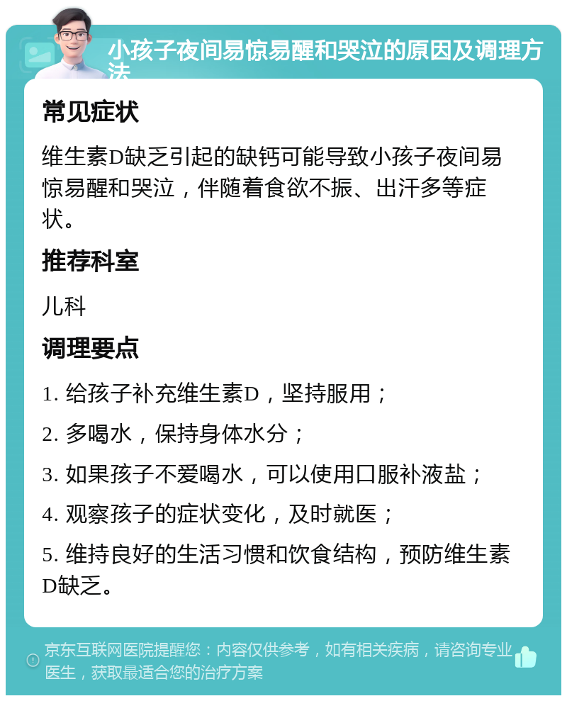 小孩子夜间易惊易醒和哭泣的原因及调理方法 常见症状 维生素D缺乏引起的缺钙可能导致小孩子夜间易惊易醒和哭泣，伴随着食欲不振、出汗多等症状。 推荐科室 儿科 调理要点 1. 给孩子补充维生素D，坚持服用； 2. 多喝水，保持身体水分； 3. 如果孩子不爱喝水，可以使用口服补液盐； 4. 观察孩子的症状变化，及时就医； 5. 维持良好的生活习惯和饮食结构，预防维生素D缺乏。