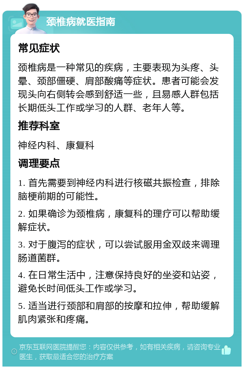 颈椎病就医指南 常见症状 颈椎病是一种常见的疾病，主要表现为头疼、头晕、颈部僵硬、肩部酸痛等症状。患者可能会发现头向右侧转会感到舒适一些，且易感人群包括长期低头工作或学习的人群、老年人等。 推荐科室 神经内科、康复科 调理要点 1. 首先需要到神经内科进行核磁共振检查，排除脑梗前期的可能性。 2. 如果确诊为颈椎病，康复科的理疗可以帮助缓解症状。 3. 对于腹泻的症状，可以尝试服用金双歧来调理肠道菌群。 4. 在日常生活中，注意保持良好的坐姿和站姿，避免长时间低头工作或学习。 5. 适当进行颈部和肩部的按摩和拉伸，帮助缓解肌肉紧张和疼痛。