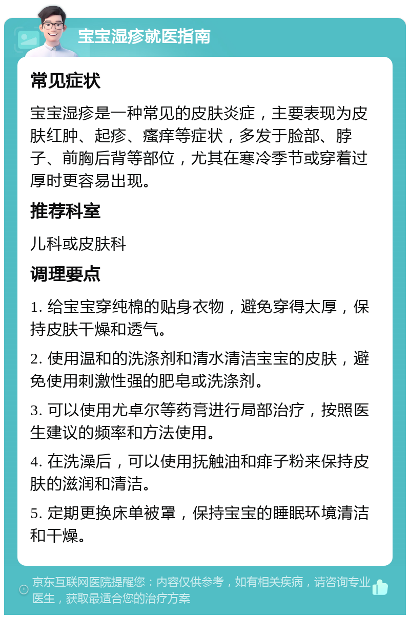 宝宝湿疹就医指南 常见症状 宝宝湿疹是一种常见的皮肤炎症，主要表现为皮肤红肿、起疹、瘙痒等症状，多发于脸部、脖子、前胸后背等部位，尤其在寒冷季节或穿着过厚时更容易出现。 推荐科室 儿科或皮肤科 调理要点 1. 给宝宝穿纯棉的贴身衣物，避免穿得太厚，保持皮肤干燥和透气。 2. 使用温和的洗涤剂和清水清洁宝宝的皮肤，避免使用刺激性强的肥皂或洗涤剂。 3. 可以使用尤卓尔等药膏进行局部治疗，按照医生建议的频率和方法使用。 4. 在洗澡后，可以使用抚触油和痱子粉来保持皮肤的滋润和清洁。 5. 定期更换床单被罩，保持宝宝的睡眠环境清洁和干燥。