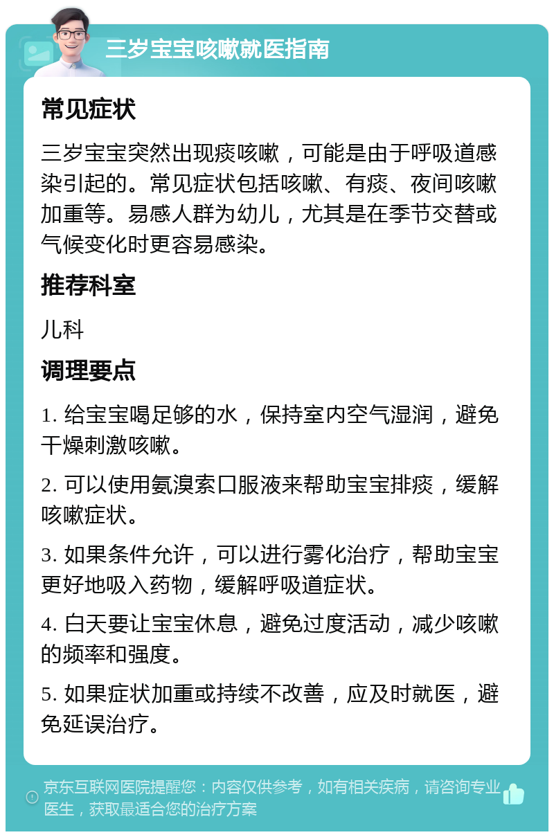 三岁宝宝咳嗽就医指南 常见症状 三岁宝宝突然出现痰咳嗽，可能是由于呼吸道感染引起的。常见症状包括咳嗽、有痰、夜间咳嗽加重等。易感人群为幼儿，尤其是在季节交替或气候变化时更容易感染。 推荐科室 儿科 调理要点 1. 给宝宝喝足够的水，保持室内空气湿润，避免干燥刺激咳嗽。 2. 可以使用氨溴索口服液来帮助宝宝排痰，缓解咳嗽症状。 3. 如果条件允许，可以进行雾化治疗，帮助宝宝更好地吸入药物，缓解呼吸道症状。 4. 白天要让宝宝休息，避免过度活动，减少咳嗽的频率和强度。 5. 如果症状加重或持续不改善，应及时就医，避免延误治疗。