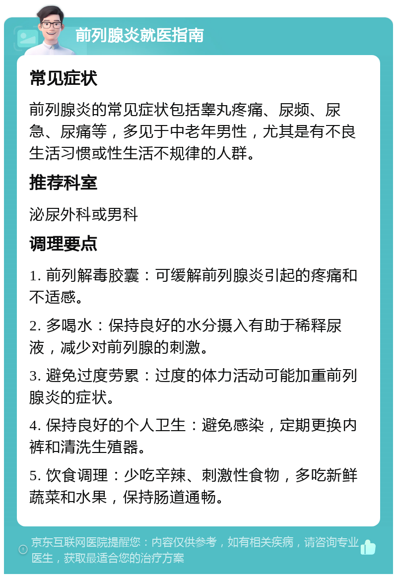 前列腺炎就医指南 常见症状 前列腺炎的常见症状包括睾丸疼痛、尿频、尿急、尿痛等，多见于中老年男性，尤其是有不良生活习惯或性生活不规律的人群。 推荐科室 泌尿外科或男科 调理要点 1. 前列解毒胶囊：可缓解前列腺炎引起的疼痛和不适感。 2. 多喝水：保持良好的水分摄入有助于稀释尿液，减少对前列腺的刺激。 3. 避免过度劳累：过度的体力活动可能加重前列腺炎的症状。 4. 保持良好的个人卫生：避免感染，定期更换内裤和清洗生殖器。 5. 饮食调理：少吃辛辣、刺激性食物，多吃新鲜蔬菜和水果，保持肠道通畅。