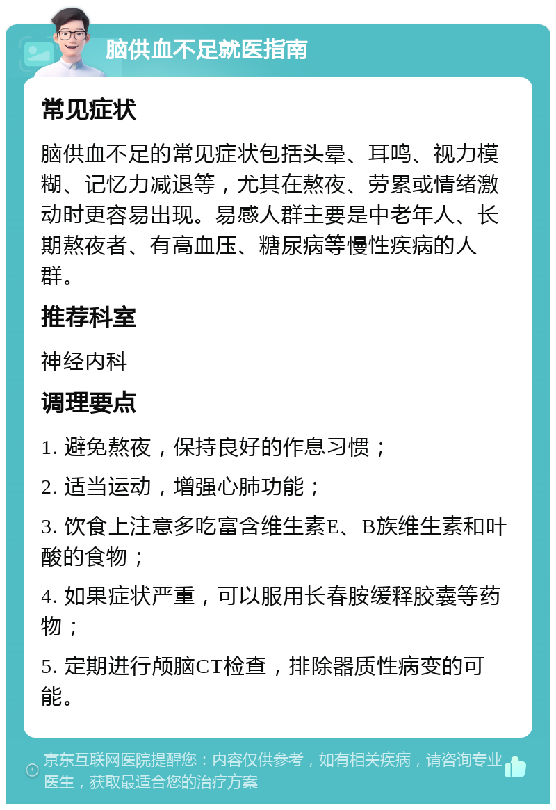 脑供血不足就医指南 常见症状 脑供血不足的常见症状包括头晕、耳鸣、视力模糊、记忆力减退等，尤其在熬夜、劳累或情绪激动时更容易出现。易感人群主要是中老年人、长期熬夜者、有高血压、糖尿病等慢性疾病的人群。 推荐科室 神经内科 调理要点 1. 避免熬夜，保持良好的作息习惯； 2. 适当运动，增强心肺功能； 3. 饮食上注意多吃富含维生素E、B族维生素和叶酸的食物； 4. 如果症状严重，可以服用长春胺缓释胶囊等药物； 5. 定期进行颅脑CT检查，排除器质性病变的可能。