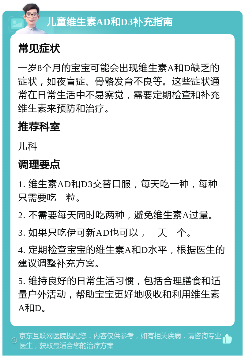 儿童维生素AD和D3补充指南 常见症状 一岁8个月的宝宝可能会出现维生素A和D缺乏的症状，如夜盲症、骨骼发育不良等。这些症状通常在日常生活中不易察觉，需要定期检查和补充维生素来预防和治疗。 推荐科室 儿科 调理要点 1. 维生素AD和D3交替口服，每天吃一种，每种只需要吃一粒。 2. 不需要每天同时吃两种，避免维生素A过量。 3. 如果只吃伊可新AD也可以，一天一个。 4. 定期检查宝宝的维生素A和D水平，根据医生的建议调整补充方案。 5. 维持良好的日常生活习惯，包括合理膳食和适量户外活动，帮助宝宝更好地吸收和利用维生素A和D。