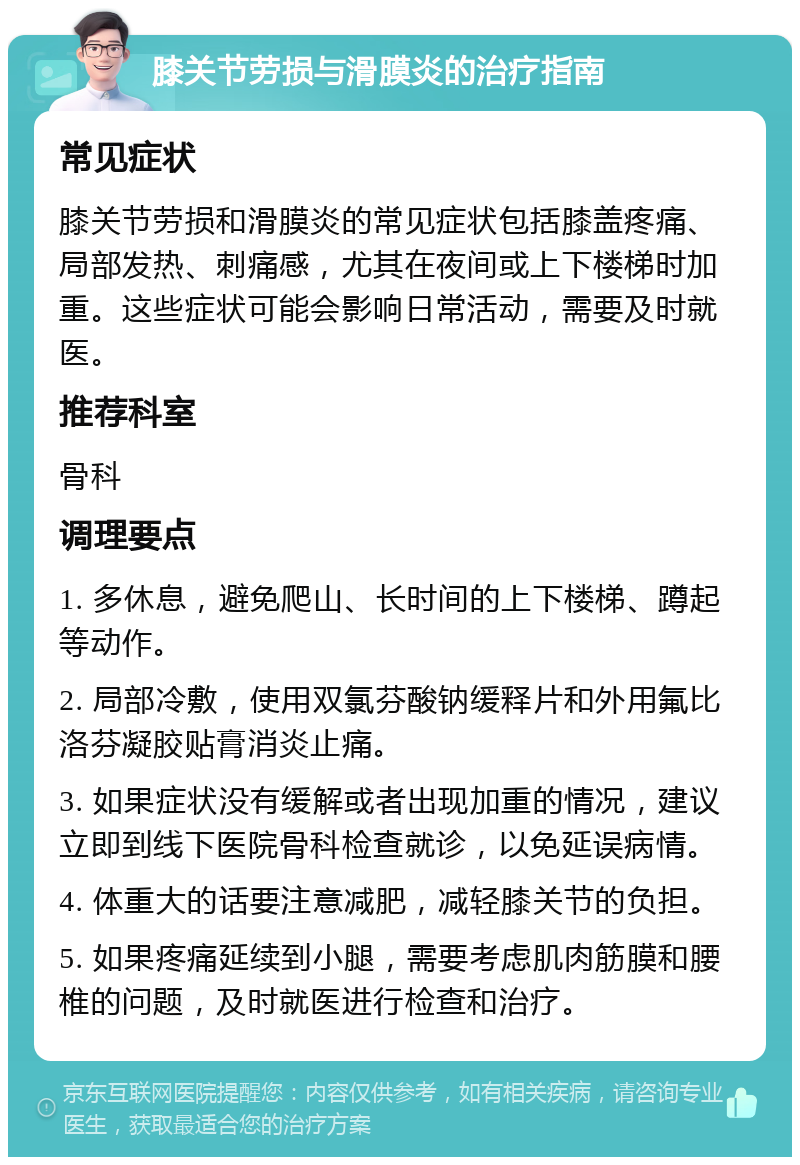 膝关节劳损与滑膜炎的治疗指南 常见症状 膝关节劳损和滑膜炎的常见症状包括膝盖疼痛、局部发热、刺痛感，尤其在夜间或上下楼梯时加重。这些症状可能会影响日常活动，需要及时就医。 推荐科室 骨科 调理要点 1. 多休息，避免爬山、长时间的上下楼梯、蹲起等动作。 2. 局部冷敷，使用双氯芬酸钠缓释片和外用氟比洛芬凝胶贴膏消炎止痛。 3. 如果症状没有缓解或者出现加重的情况，建议立即到线下医院骨科检查就诊，以免延误病情。 4. 体重大的话要注意减肥，减轻膝关节的负担。 5. 如果疼痛延续到小腿，需要考虑肌肉筋膜和腰椎的问题，及时就医进行检查和治疗。