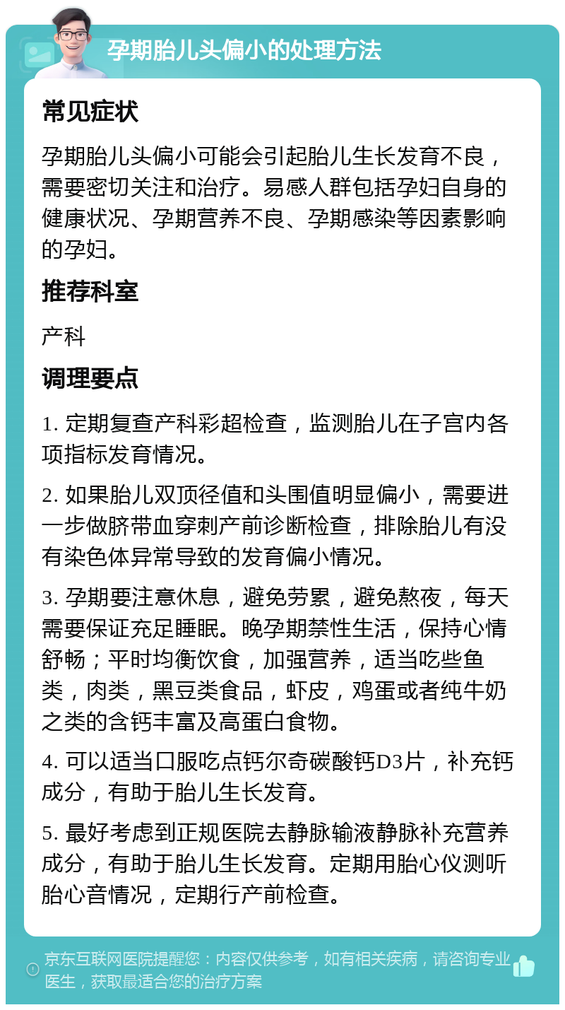 孕期胎儿头偏小的处理方法 常见症状 孕期胎儿头偏小可能会引起胎儿生长发育不良，需要密切关注和治疗。易感人群包括孕妇自身的健康状况、孕期营养不良、孕期感染等因素影响的孕妇。 推荐科室 产科 调理要点 1. 定期复查产科彩超检查，监测胎儿在子宫内各项指标发育情况。 2. 如果胎儿双顶径值和头围值明显偏小，需要进一步做脐带血穿刺产前诊断检查，排除胎儿有没有染色体异常导致的发育偏小情况。 3. 孕期要注意休息，避免劳累，避免熬夜，每天需要保证充足睡眠。晚孕期禁性生活，保持心情舒畅；平时均衡饮食，加强营养，适当吃些鱼类，肉类，黑豆类食品，虾皮，鸡蛋或者纯牛奶之类的含钙丰富及高蛋白食物。 4. 可以适当口服吃点钙尔奇碳酸钙D3片，补充钙成分，有助于胎儿生长发育。 5. 最好考虑到正规医院去静脉输液静脉补充营养成分，有助于胎儿生长发育。定期用胎心仪测听胎心音情况，定期行产前检查。