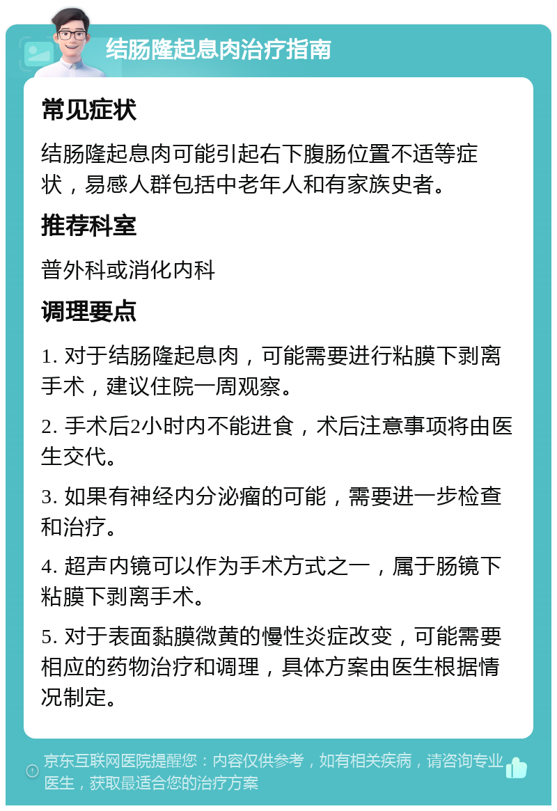 结肠隆起息肉治疗指南 常见症状 结肠隆起息肉可能引起右下腹肠位置不适等症状，易感人群包括中老年人和有家族史者。 推荐科室 普外科或消化内科 调理要点 1. 对于结肠隆起息肉，可能需要进行粘膜下剥离手术，建议住院一周观察。 2. 手术后2小时内不能进食，术后注意事项将由医生交代。 3. 如果有神经内分泌瘤的可能，需要进一步检查和治疗。 4. 超声内镜可以作为手术方式之一，属于肠镜下粘膜下剥离手术。 5. 对于表面黏膜微黄的慢性炎症改变，可能需要相应的药物治疗和调理，具体方案由医生根据情况制定。