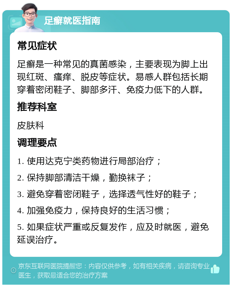 足癣就医指南 常见症状 足癣是一种常见的真菌感染，主要表现为脚上出现红斑、瘙痒、脱皮等症状。易感人群包括长期穿着密闭鞋子、脚部多汗、免疫力低下的人群。 推荐科室 皮肤科 调理要点 1. 使用达克宁类药物进行局部治疗； 2. 保持脚部清洁干燥，勤换袜子； 3. 避免穿着密闭鞋子，选择透气性好的鞋子； 4. 加强免疫力，保持良好的生活习惯； 5. 如果症状严重或反复发作，应及时就医，避免延误治疗。