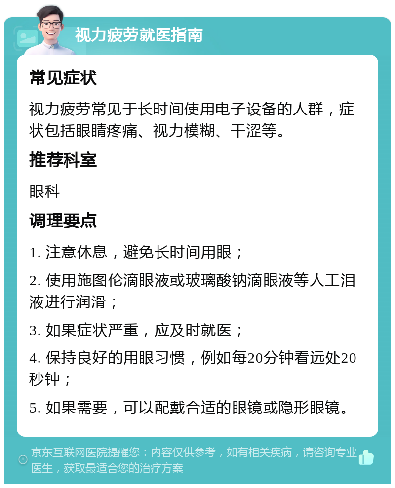 视力疲劳就医指南 常见症状 视力疲劳常见于长时间使用电子设备的人群，症状包括眼睛疼痛、视力模糊、干涩等。 推荐科室 眼科 调理要点 1. 注意休息，避免长时间用眼； 2. 使用施图伦滴眼液或玻璃酸钠滴眼液等人工泪液进行润滑； 3. 如果症状严重，应及时就医； 4. 保持良好的用眼习惯，例如每20分钟看远处20秒钟； 5. 如果需要，可以配戴合适的眼镜或隐形眼镜。