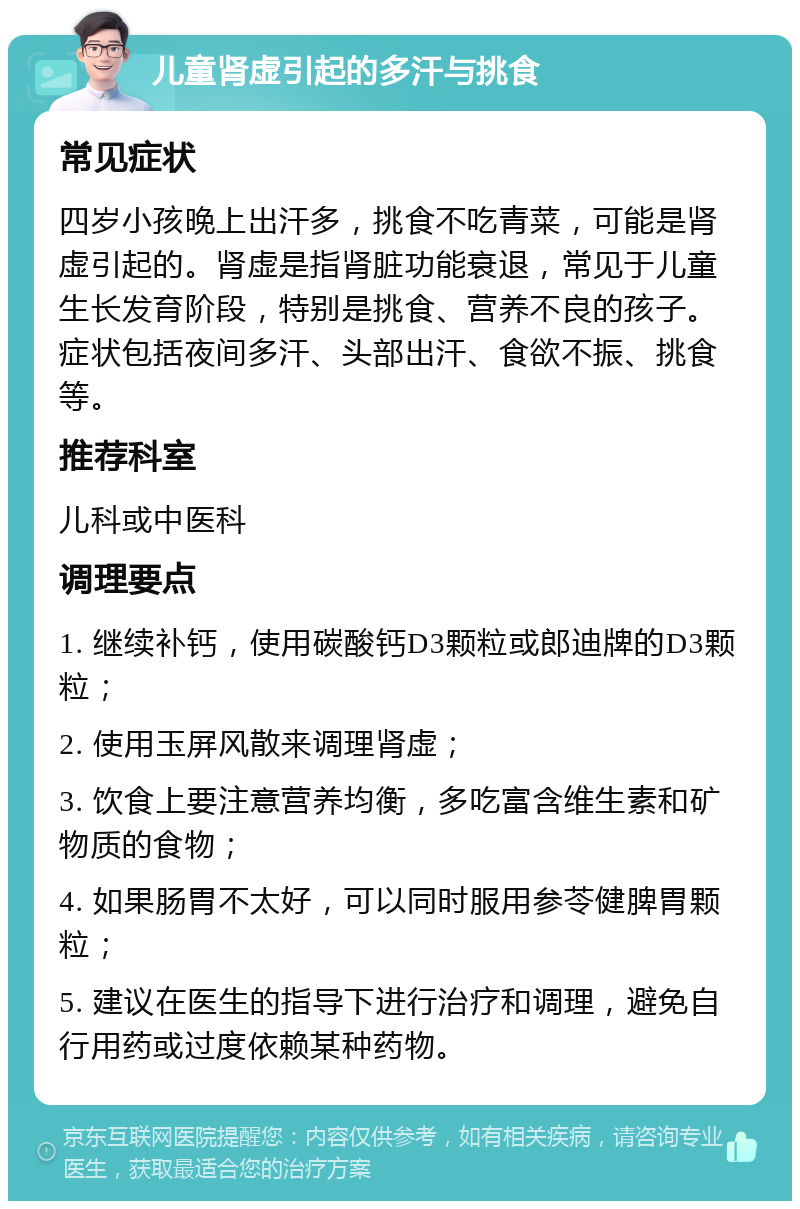 儿童肾虚引起的多汗与挑食 常见症状 四岁小孩晚上出汗多，挑食不吃青菜，可能是肾虚引起的。肾虚是指肾脏功能衰退，常见于儿童生长发育阶段，特别是挑食、营养不良的孩子。症状包括夜间多汗、头部出汗、食欲不振、挑食等。 推荐科室 儿科或中医科 调理要点 1. 继续补钙，使用碳酸钙D3颗粒或郎迪牌的D3颗粒； 2. 使用玉屏风散来调理肾虚； 3. 饮食上要注意营养均衡，多吃富含维生素和矿物质的食物； 4. 如果肠胃不太好，可以同时服用参苓健脾胃颗粒； 5. 建议在医生的指导下进行治疗和调理，避免自行用药或过度依赖某种药物。