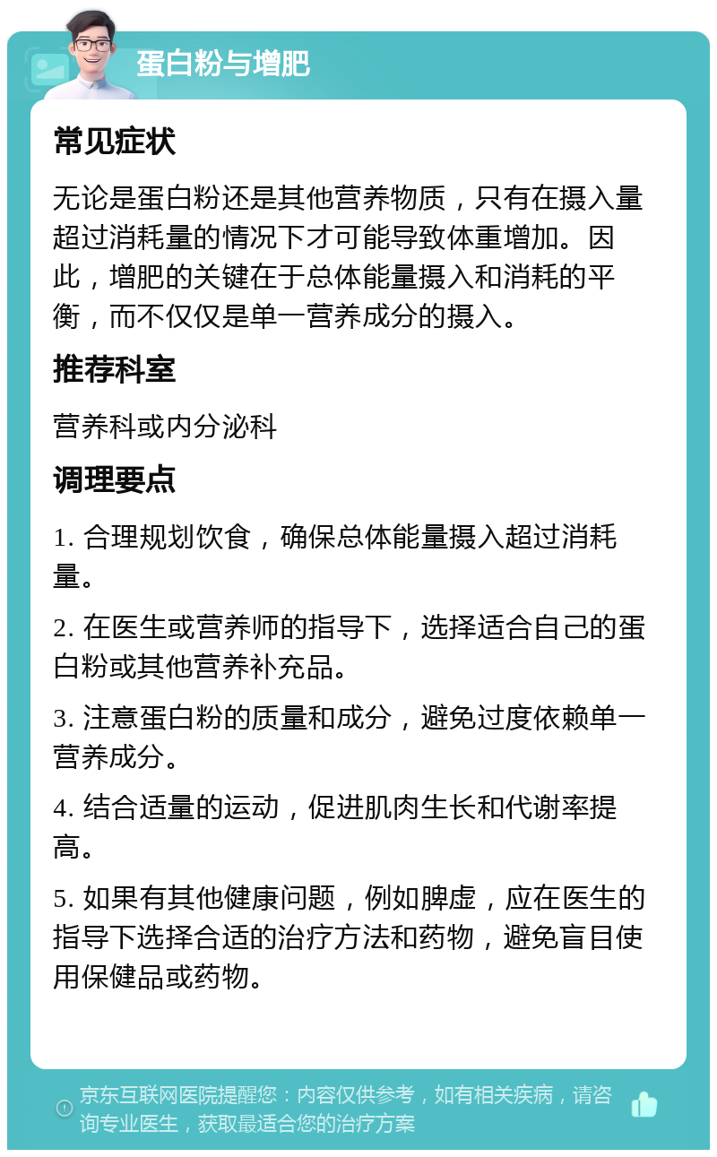 蛋白粉与增肥 常见症状 无论是蛋白粉还是其他营养物质，只有在摄入量超过消耗量的情况下才可能导致体重增加。因此，增肥的关键在于总体能量摄入和消耗的平衡，而不仅仅是单一营养成分的摄入。 推荐科室 营养科或内分泌科 调理要点 1. 合理规划饮食，确保总体能量摄入超过消耗量。 2. 在医生或营养师的指导下，选择适合自己的蛋白粉或其他营养补充品。 3. 注意蛋白粉的质量和成分，避免过度依赖单一营养成分。 4. 结合适量的运动，促进肌肉生长和代谢率提高。 5. 如果有其他健康问题，例如脾虚，应在医生的指导下选择合适的治疗方法和药物，避免盲目使用保健品或药物。