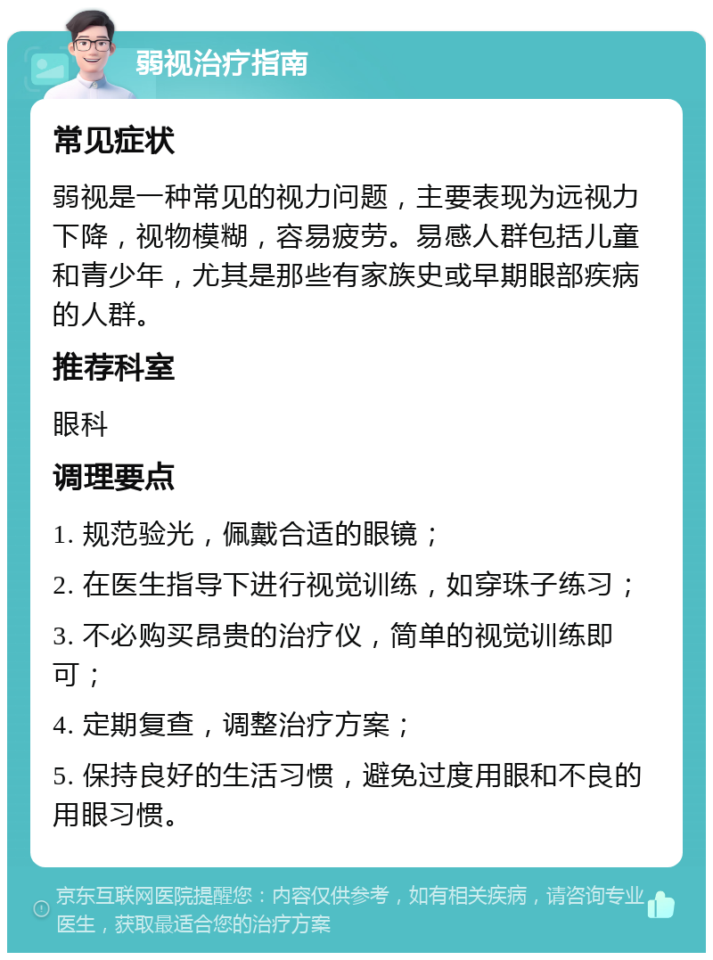 弱视治疗指南 常见症状 弱视是一种常见的视力问题，主要表现为远视力下降，视物模糊，容易疲劳。易感人群包括儿童和青少年，尤其是那些有家族史或早期眼部疾病的人群。 推荐科室 眼科 调理要点 1. 规范验光，佩戴合适的眼镜； 2. 在医生指导下进行视觉训练，如穿珠子练习； 3. 不必购买昂贵的治疗仪，简单的视觉训练即可； 4. 定期复查，调整治疗方案； 5. 保持良好的生活习惯，避免过度用眼和不良的用眼习惯。