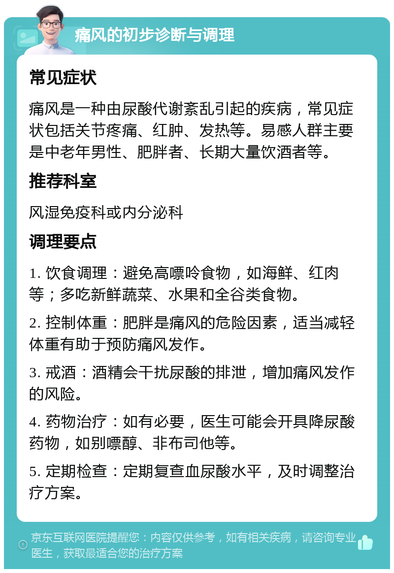 痛风的初步诊断与调理 常见症状 痛风是一种由尿酸代谢紊乱引起的疾病，常见症状包括关节疼痛、红肿、发热等。易感人群主要是中老年男性、肥胖者、长期大量饮酒者等。 推荐科室 风湿免疫科或内分泌科 调理要点 1. 饮食调理：避免高嘌呤食物，如海鲜、红肉等；多吃新鲜蔬菜、水果和全谷类食物。 2. 控制体重：肥胖是痛风的危险因素，适当减轻体重有助于预防痛风发作。 3. 戒酒：酒精会干扰尿酸的排泄，增加痛风发作的风险。 4. 药物治疗：如有必要，医生可能会开具降尿酸药物，如别嘌醇、非布司他等。 5. 定期检查：定期复查血尿酸水平，及时调整治疗方案。