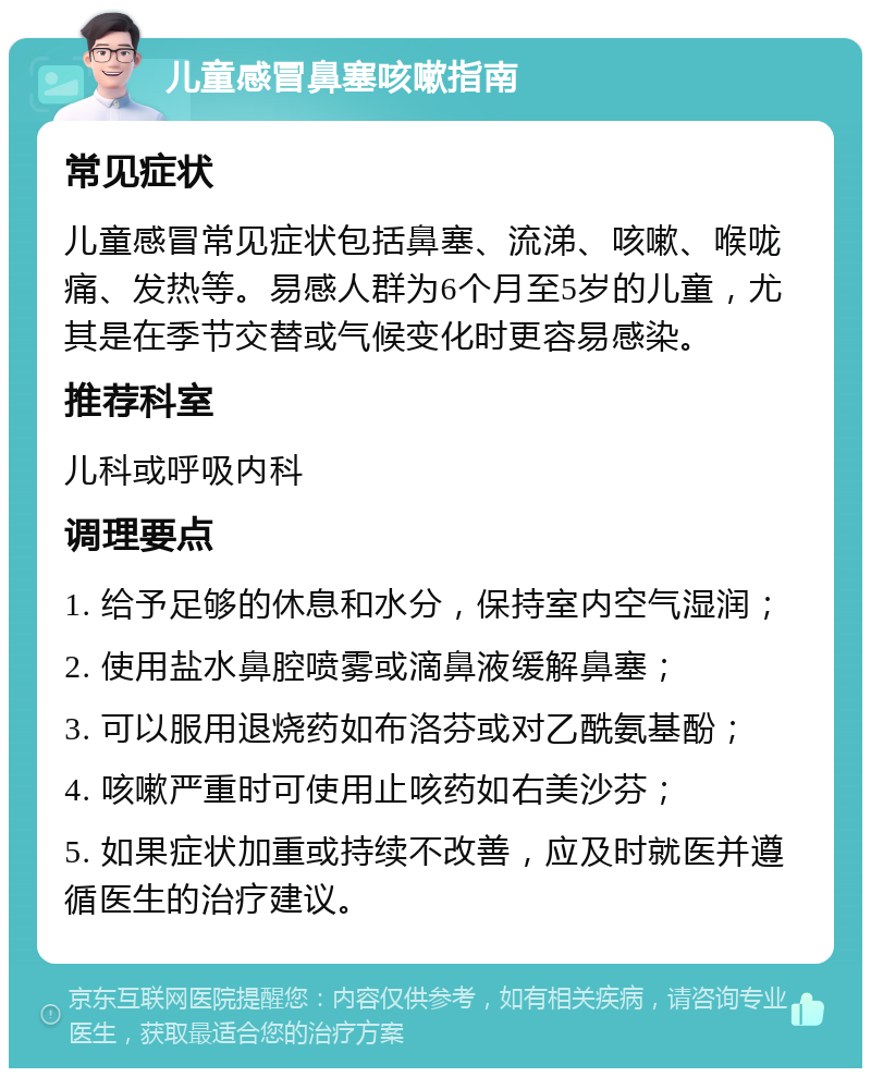 儿童感冒鼻塞咳嗽指南 常见症状 儿童感冒常见症状包括鼻塞、流涕、咳嗽、喉咙痛、发热等。易感人群为6个月至5岁的儿童，尤其是在季节交替或气候变化时更容易感染。 推荐科室 儿科或呼吸内科 调理要点 1. 给予足够的休息和水分，保持室内空气湿润； 2. 使用盐水鼻腔喷雾或滴鼻液缓解鼻塞； 3. 可以服用退烧药如布洛芬或对乙酰氨基酚； 4. 咳嗽严重时可使用止咳药如右美沙芬； 5. 如果症状加重或持续不改善，应及时就医并遵循医生的治疗建议。