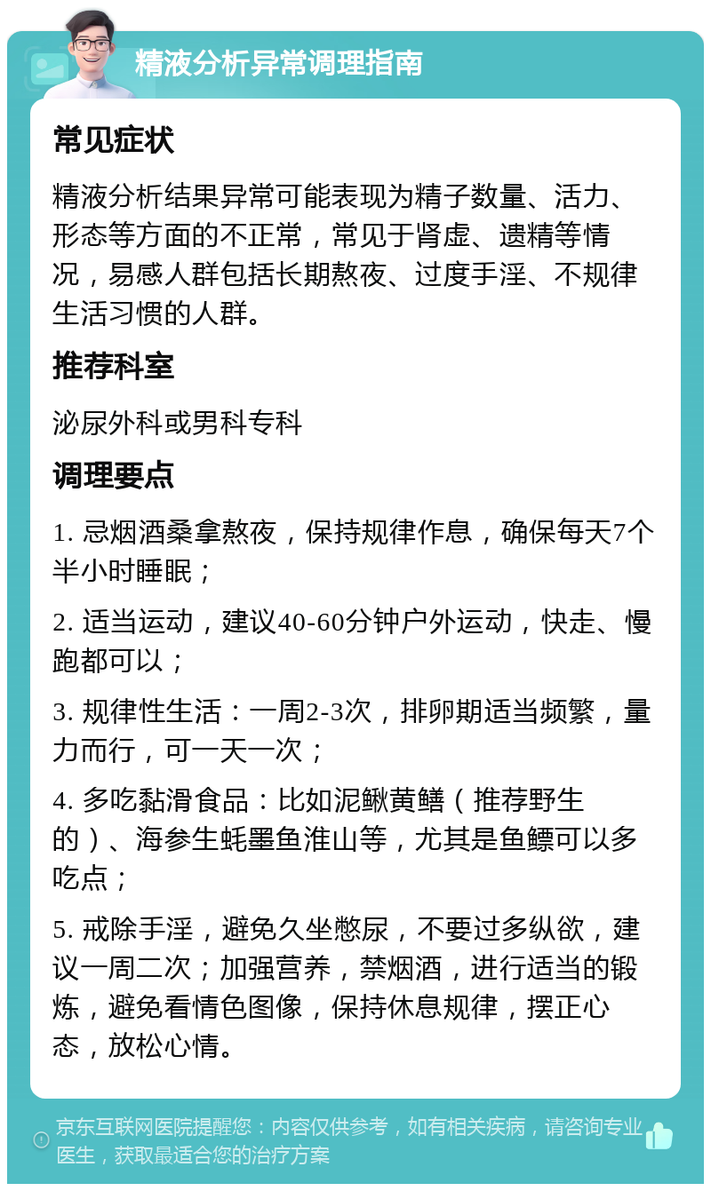 精液分析异常调理指南 常见症状 精液分析结果异常可能表现为精子数量、活力、形态等方面的不正常，常见于肾虚、遗精等情况，易感人群包括长期熬夜、过度手淫、不规律生活习惯的人群。 推荐科室 泌尿外科或男科专科 调理要点 1. 忌烟酒桑拿熬夜，保持规律作息，确保每天7个半小时睡眠； 2. 适当运动，建议40-60分钟户外运动，快走、慢跑都可以； 3. 规律性生活：一周2-3次，排卵期适当频繁，量力而行，可一天一次； 4. 多吃黏滑食品：比如泥鳅黄鳝（推荐野生的）、海参生蚝墨鱼淮山等，尤其是鱼鳔可以多吃点； 5. 戒除手淫，避免久坐憋尿，不要过多纵欲，建议一周二次；加强营养，禁烟酒，进行适当的锻炼，避免看情色图像，保持休息规律，摆正心态，放松心情。