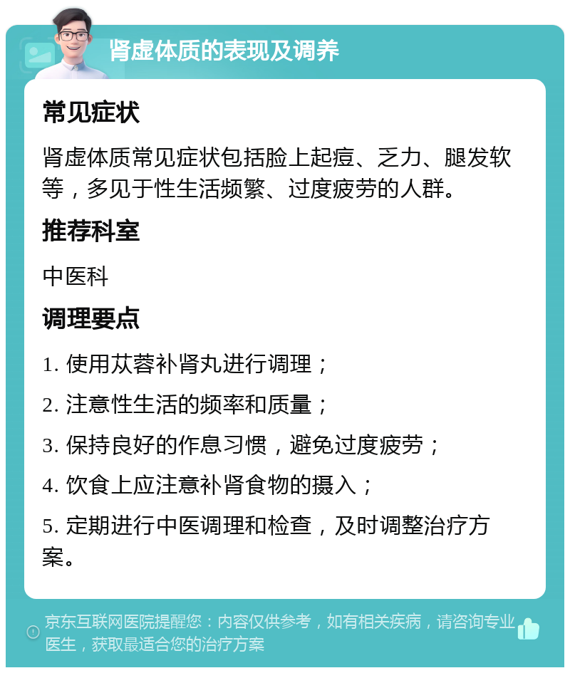 肾虚体质的表现及调养 常见症状 肾虚体质常见症状包括脸上起痘、乏力、腿发软等，多见于性生活频繁、过度疲劳的人群。 推荐科室 中医科 调理要点 1. 使用苁蓉补肾丸进行调理； 2. 注意性生活的频率和质量； 3. 保持良好的作息习惯，避免过度疲劳； 4. 饮食上应注意补肾食物的摄入； 5. 定期进行中医调理和检查，及时调整治疗方案。