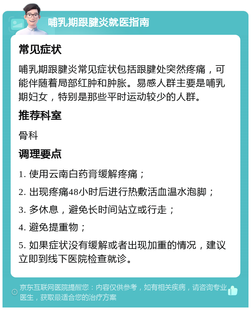 哺乳期跟腱炎就医指南 常见症状 哺乳期跟腱炎常见症状包括跟腱处突然疼痛，可能伴随着局部红肿和肿胀。易感人群主要是哺乳期妇女，特别是那些平时运动较少的人群。 推荐科室 骨科 调理要点 1. 使用云南白药膏缓解疼痛； 2. 出现疼痛48小时后进行热敷活血温水泡脚； 3. 多休息，避免长时间站立或行走； 4. 避免提重物； 5. 如果症状没有缓解或者出现加重的情况，建议立即到线下医院检查就诊。