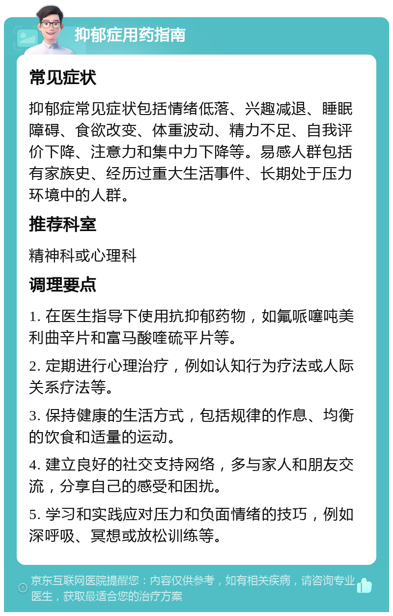 抑郁症用药指南 常见症状 抑郁症常见症状包括情绪低落、兴趣减退、睡眠障碍、食欲改变、体重波动、精力不足、自我评价下降、注意力和集中力下降等。易感人群包括有家族史、经历过重大生活事件、长期处于压力环境中的人群。 推荐科室 精神科或心理科 调理要点 1. 在医生指导下使用抗抑郁药物，如氟哌噻吨美利曲辛片和富马酸喹硫平片等。 2. 定期进行心理治疗，例如认知行为疗法或人际关系疗法等。 3. 保持健康的生活方式，包括规律的作息、均衡的饮食和适量的运动。 4. 建立良好的社交支持网络，多与家人和朋友交流，分享自己的感受和困扰。 5. 学习和实践应对压力和负面情绪的技巧，例如深呼吸、冥想或放松训练等。