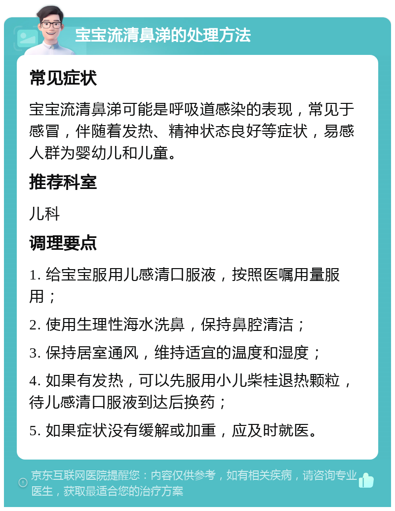 宝宝流清鼻涕的处理方法 常见症状 宝宝流清鼻涕可能是呼吸道感染的表现，常见于感冒，伴随着发热、精神状态良好等症状，易感人群为婴幼儿和儿童。 推荐科室 儿科 调理要点 1. 给宝宝服用儿感清口服液，按照医嘱用量服用； 2. 使用生理性海水洗鼻，保持鼻腔清洁； 3. 保持居室通风，维持适宜的温度和湿度； 4. 如果有发热，可以先服用小儿柴桂退热颗粒，待儿感清口服液到达后换药； 5. 如果症状没有缓解或加重，应及时就医。