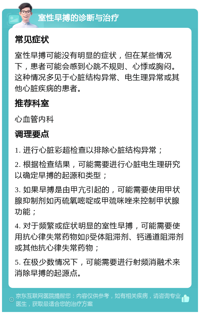 室性早搏的诊断与治疗 常见症状 室性早搏可能没有明显的症状，但在某些情况下，患者可能会感到心跳不规则、心悸或胸闷。这种情况多见于心脏结构异常、电生理异常或其他心脏疾病的患者。 推荐科室 心血管内科 调理要点 1. 进行心脏彩超检查以排除心脏结构异常； 2. 根据检查结果，可能需要进行心脏电生理研究以确定早搏的起源和类型； 3. 如果早搏是由甲亢引起的，可能需要使用甲状腺抑制剂如丙硫氧嘧啶或甲巯咪唑来控制甲状腺功能； 4. 对于频繁或症状明显的室性早搏，可能需要使用抗心律失常药物如β受体阻滞剂、钙通道阻滞剂或其他抗心律失常药物； 5. 在极少数情况下，可能需要进行射频消融术来消除早搏的起源点。