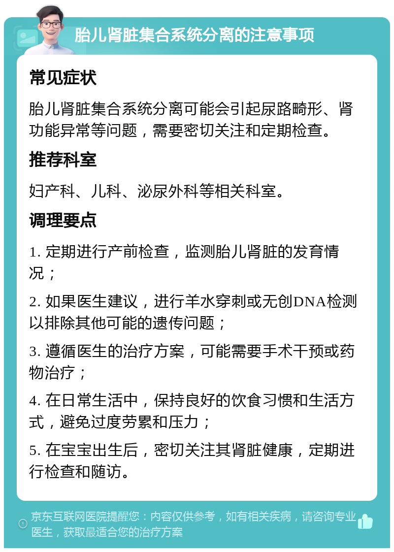 胎儿肾脏集合系统分离的注意事项 常见症状 胎儿肾脏集合系统分离可能会引起尿路畸形、肾功能异常等问题，需要密切关注和定期检查。 推荐科室 妇产科、儿科、泌尿外科等相关科室。 调理要点 1. 定期进行产前检查，监测胎儿肾脏的发育情况； 2. 如果医生建议，进行羊水穿刺或无创DNA检测以排除其他可能的遗传问题； 3. 遵循医生的治疗方案，可能需要手术干预或药物治疗； 4. 在日常生活中，保持良好的饮食习惯和生活方式，避免过度劳累和压力； 5. 在宝宝出生后，密切关注其肾脏健康，定期进行检查和随访。