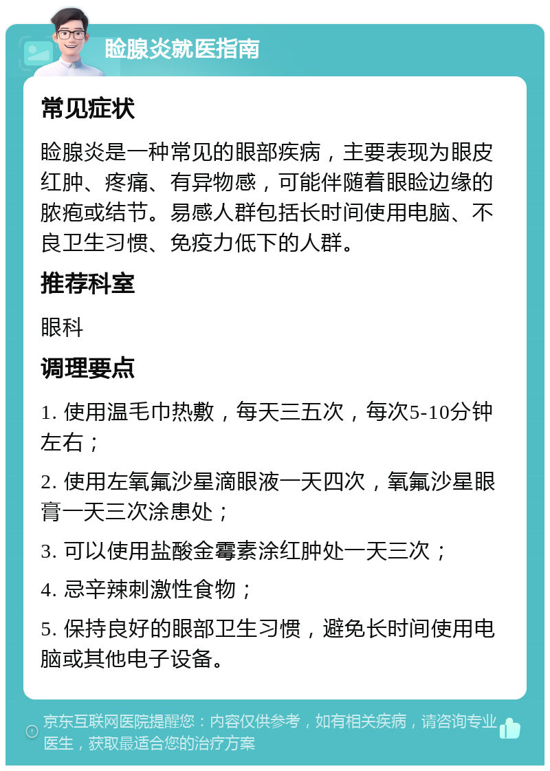 睑腺炎就医指南 常见症状 睑腺炎是一种常见的眼部疾病，主要表现为眼皮红肿、疼痛、有异物感，可能伴随着眼睑边缘的脓疱或结节。易感人群包括长时间使用电脑、不良卫生习惯、免疫力低下的人群。 推荐科室 眼科 调理要点 1. 使用温毛巾热敷，每天三五次，每次5-10分钟左右； 2. 使用左氧氟沙星滴眼液一天四次，氧氟沙星眼膏一天三次涂患处； 3. 可以使用盐酸金霉素涂红肿处一天三次； 4. 忌辛辣刺激性食物； 5. 保持良好的眼部卫生习惯，避免长时间使用电脑或其他电子设备。