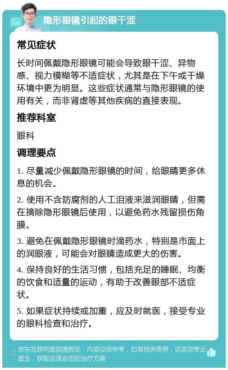 隐形眼镜引起的眼干涩 常见症状 长时间佩戴隐形眼镜可能会导致眼干涩、异物感、视力模糊等不适症状，尤其是在下午或干燥环境中更为明显。这些症状通常与隐形眼镜的使用有关，而非肾虚等其他疾病的直接表现。 推荐科室 眼科 调理要点 1. 尽量减少佩戴隐形眼镜的时间，给眼睛更多休息的机会。 2. 使用不含防腐剂的人工泪液来滋润眼睛，但需在摘除隐形眼镜后使用，以避免药水残留损伤角膜。 3. 避免在佩戴隐形眼镜时滴药水，特别是市面上的润眼液，可能会对眼睛造成更大的伤害。 4. 保持良好的生活习惯，包括充足的睡眠、均衡的饮食和适量的运动，有助于改善眼部不适症状。 5. 如果症状持续或加重，应及时就医，接受专业的眼科检查和治疗。