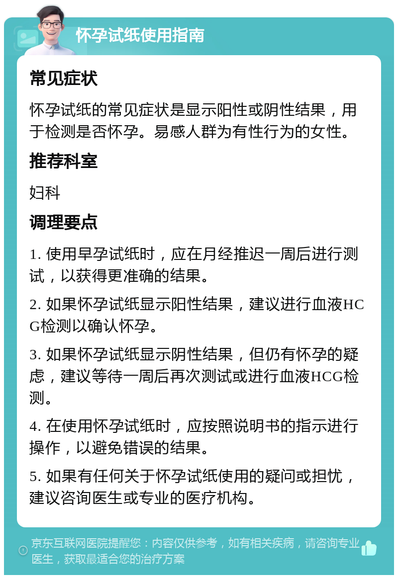 怀孕试纸使用指南 常见症状 怀孕试纸的常见症状是显示阳性或阴性结果，用于检测是否怀孕。易感人群为有性行为的女性。 推荐科室 妇科 调理要点 1. 使用早孕试纸时，应在月经推迟一周后进行测试，以获得更准确的结果。 2. 如果怀孕试纸显示阳性结果，建议进行血液HCG检测以确认怀孕。 3. 如果怀孕试纸显示阴性结果，但仍有怀孕的疑虑，建议等待一周后再次测试或进行血液HCG检测。 4. 在使用怀孕试纸时，应按照说明书的指示进行操作，以避免错误的结果。 5. 如果有任何关于怀孕试纸使用的疑问或担忧，建议咨询医生或专业的医疗机构。