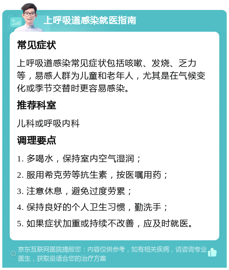 上呼吸道感染就医指南 常见症状 上呼吸道感染常见症状包括咳嗽、发烧、乏力等，易感人群为儿童和老年人，尤其是在气候变化或季节交替时更容易感染。 推荐科室 儿科或呼吸内科 调理要点 1. 多喝水，保持室内空气湿润； 2. 服用希克劳等抗生素，按医嘱用药； 3. 注意休息，避免过度劳累； 4. 保持良好的个人卫生习惯，勤洗手； 5. 如果症状加重或持续不改善，应及时就医。