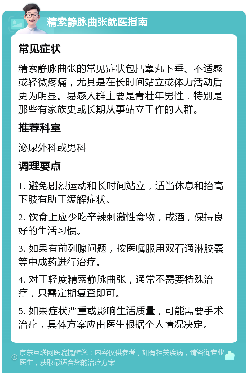 精索静脉曲张就医指南 常见症状 精索静脉曲张的常见症状包括睾丸下垂、不适感或轻微疼痛，尤其是在长时间站立或体力活动后更为明显。易感人群主要是青壮年男性，特别是那些有家族史或长期从事站立工作的人群。 推荐科室 泌尿外科或男科 调理要点 1. 避免剧烈运动和长时间站立，适当休息和抬高下肢有助于缓解症状。 2. 饮食上应少吃辛辣刺激性食物，戒酒，保持良好的生活习惯。 3. 如果有前列腺问题，按医嘱服用双石通淋胶囊等中成药进行治疗。 4. 对于轻度精索静脉曲张，通常不需要特殊治疗，只需定期复查即可。 5. 如果症状严重或影响生活质量，可能需要手术治疗，具体方案应由医生根据个人情况决定。