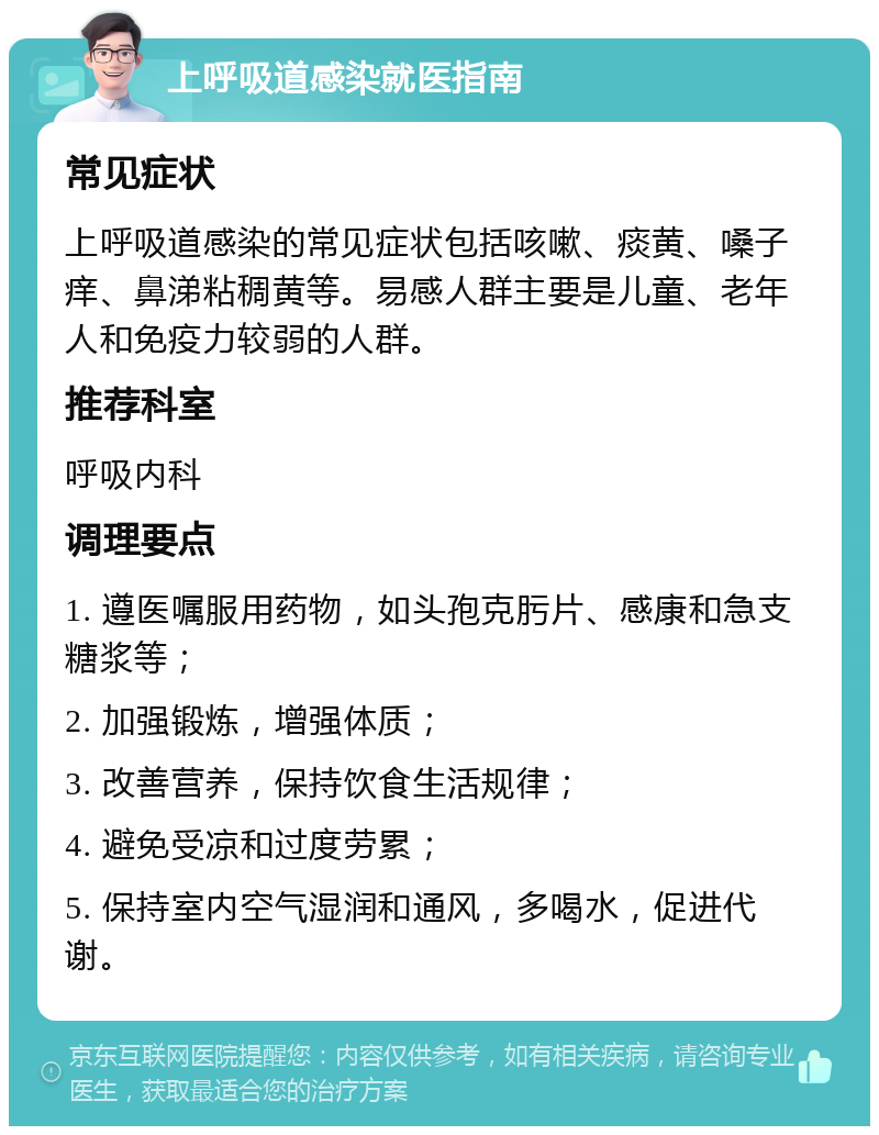 上呼吸道感染就医指南 常见症状 上呼吸道感染的常见症状包括咳嗽、痰黄、嗓子痒、鼻涕粘稠黄等。易感人群主要是儿童、老年人和免疫力较弱的人群。 推荐科室 呼吸内科 调理要点 1. 遵医嘱服用药物，如头孢克肟片、感康和急支糖浆等； 2. 加强锻炼，增强体质； 3. 改善营养，保持饮食生活规律； 4. 避免受凉和过度劳累； 5. 保持室内空气湿润和通风，多喝水，促进代谢。